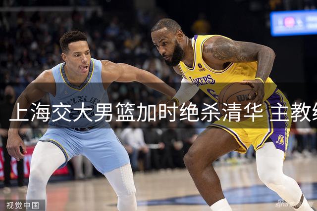 上海交大男篮加时绝杀清华 主教练：姚明见证更有意义