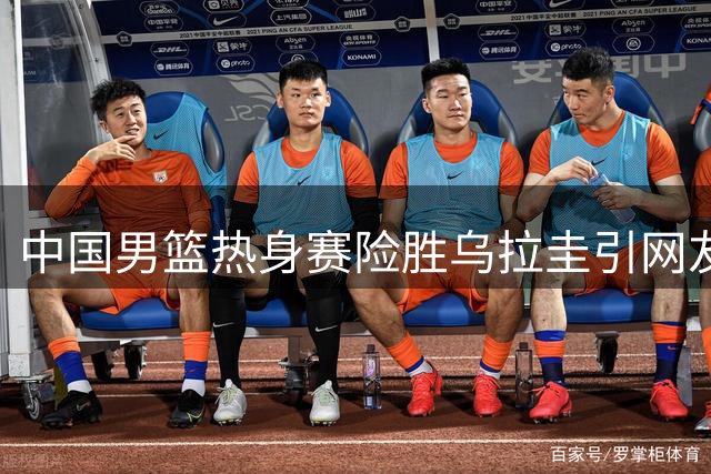 中国男篮热身赛险胜乌拉圭引网友不满：狂刷官媒呼唤减少“爱国哨”