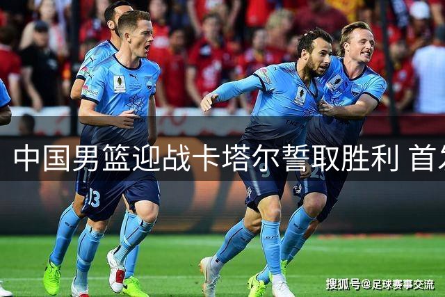 中国男篮迎战卡塔尔誓取胜利 首发五虎出炉将全力争胜
