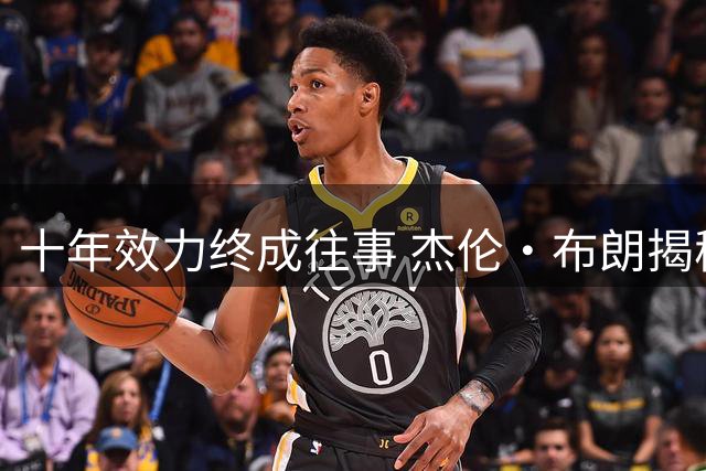 十年效力终成往事 杰伦·布朗揭秘凯尔特人交易内幕时机未到
