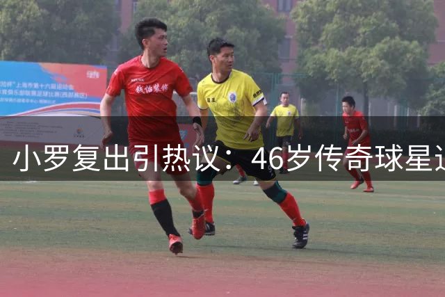 小罗复出引热议：46岁传奇球星追寻的是逝去的青春