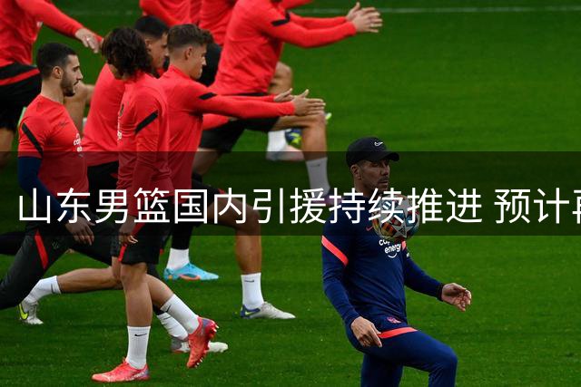 山东男篮国内引援持续推进 预计再签一名D类球员