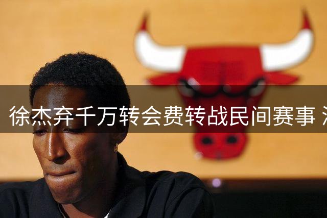 徐杰弃千万转会费转战民间赛事 深度解读CBA薪资体系困境