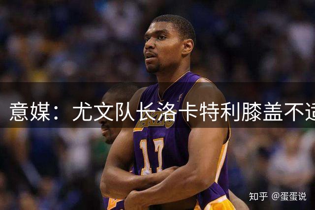 意媒：尤文队长洛卡特利膝盖不适，将在未来几个小时接受检查
