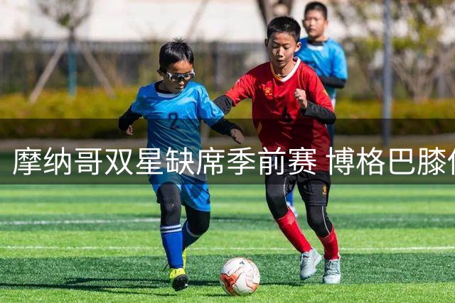 摩纳哥双星缺席季前赛 博格巴膝伤困扰引发离队猜测