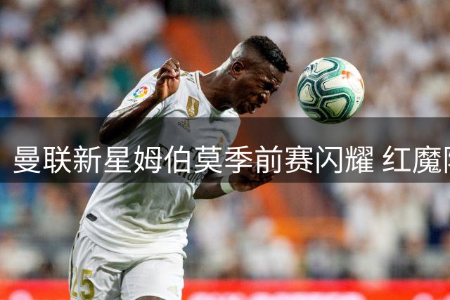 曼联新星姆伯莫季前赛闪耀 红魔阵容深度仍存隐忧