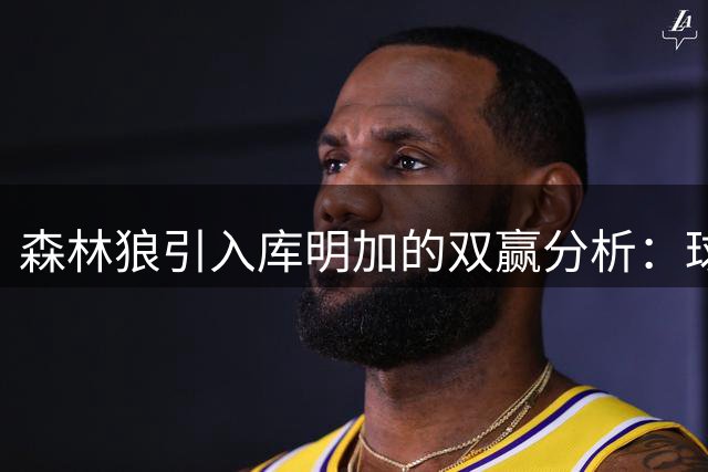 森林狼引入库明加的双赢分析：球员谋合同 球队补防守