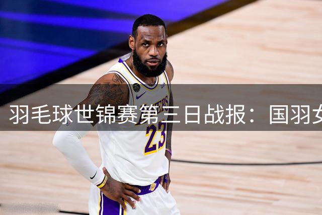 羽毛球世锦赛第三日战报：国羽女单全胜晋级，李诗沣成男单独苗