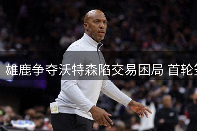 雄鹿争夺沃特森陷交易困局 首轮签成关键障碍
