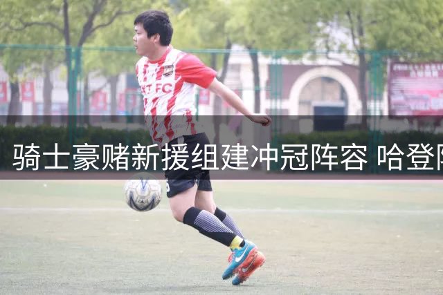 骑士豪赌新援组建冲冠阵容 哈登降薪助力完美拼图