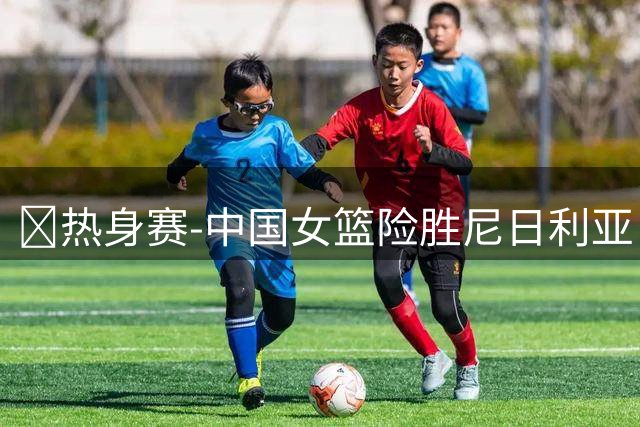 🏀热身赛-中国女篮险胜尼日利亚 张子宇24+11 杨舒予12+6