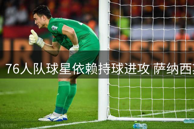 76人队球星依赖持球进攻 萨纳西斯剖析球队战术困境